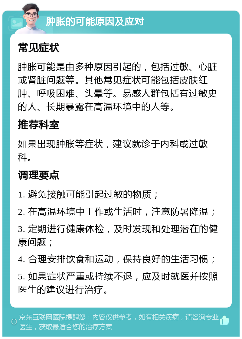 肿胀的可能原因及应对 常见症状 肿胀可能是由多种原因引起的，包括过敏、心脏或肾脏问题等。其他常见症状可能包括皮肤红肿、呼吸困难、头晕等。易感人群包括有过敏史的人、长期暴露在高温环境中的人等。 推荐科室 如果出现肿胀等症状，建议就诊于内科或过敏科。 调理要点 1. 避免接触可能引起过敏的物质； 2. 在高温环境中工作或生活时，注意防暑降温； 3. 定期进行健康体检，及时发现和处理潜在的健康问题； 4. 合理安排饮食和运动，保持良好的生活习惯； 5. 如果症状严重或持续不退，应及时就医并按照医生的建议进行治疗。