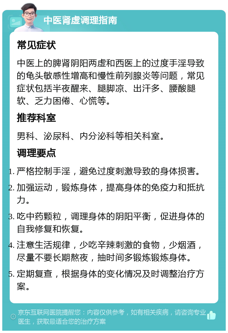 中医肾虚调理指南 常见症状 中医上的脾肾阴阳两虚和西医上的过度手淫导致的龟头敏感性增高和慢性前列腺炎等问题，常见症状包括半夜醒来、腿脚凉、出汗多、腰酸腿软、乏力困倦、心慌等。 推荐科室 男科、泌尿科、内分泌科等相关科室。 调理要点 严格控制手淫，避免过度刺激导致的身体损害。 加强运动，锻炼身体，提高身体的免疫力和抵抗力。 吃中药颗粒，调理身体的阴阳平衡，促进身体的自我修复和恢复。 注意生活规律，少吃辛辣刺激的食物，少烟酒，尽量不要长期熬夜，抽时间多锻炼锻炼身体。 定期复查，根据身体的变化情况及时调整治疗方案。