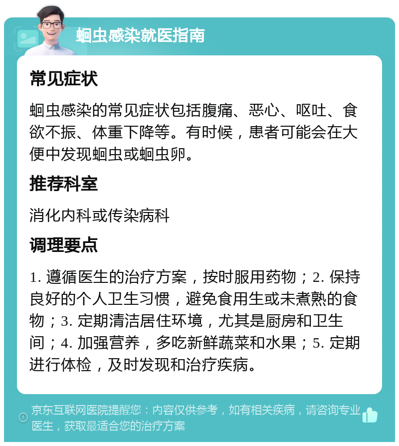 蛔虫感染就医指南 常见症状 蛔虫感染的常见症状包括腹痛、恶心、呕吐、食欲不振、体重下降等。有时候，患者可能会在大便中发现蛔虫或蛔虫卵。 推荐科室 消化内科或传染病科 调理要点 1. 遵循医生的治疗方案，按时服用药物；2. 保持良好的个人卫生习惯，避免食用生或未煮熟的食物；3. 定期清洁居住环境，尤其是厨房和卫生间；4. 加强营养，多吃新鲜蔬菜和水果；5. 定期进行体检，及时发现和治疗疾病。