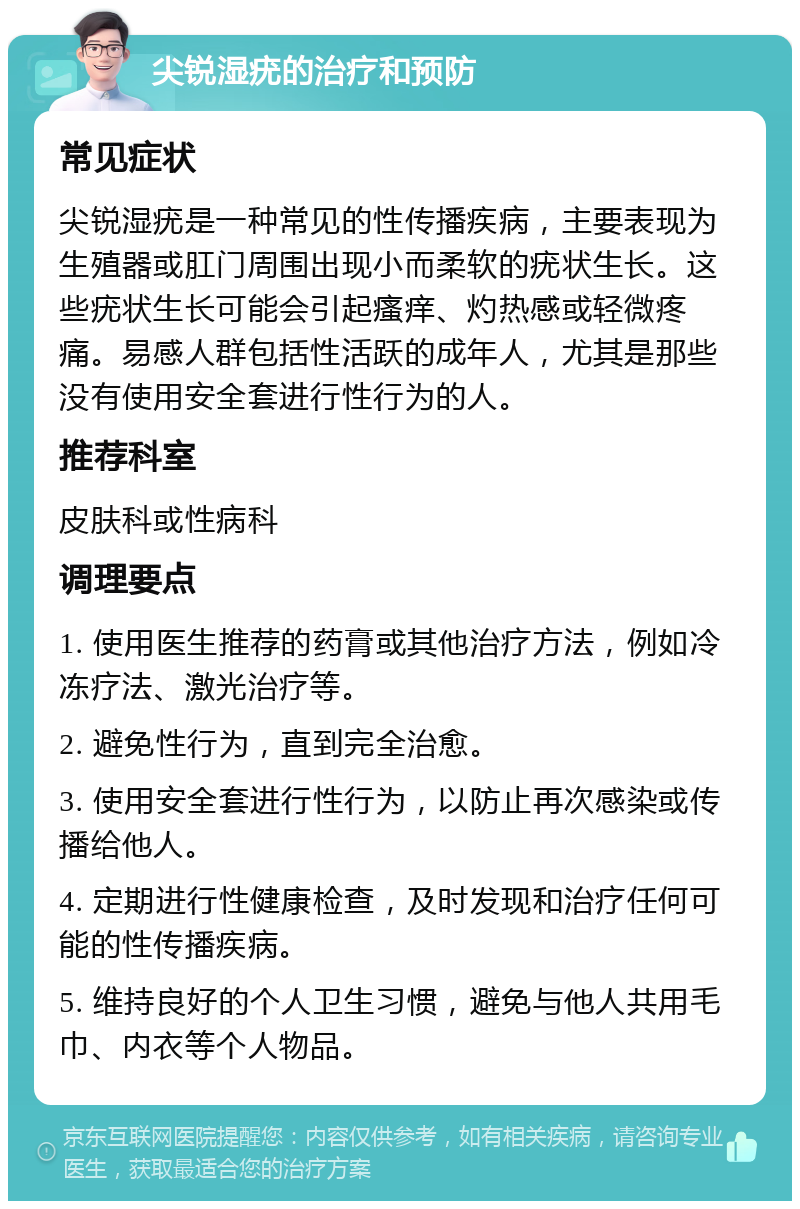 尖锐湿疣的治疗和预防 常见症状 尖锐湿疣是一种常见的性传播疾病，主要表现为生殖器或肛门周围出现小而柔软的疣状生长。这些疣状生长可能会引起瘙痒、灼热感或轻微疼痛。易感人群包括性活跃的成年人，尤其是那些没有使用安全套进行性行为的人。 推荐科室 皮肤科或性病科 调理要点 1. 使用医生推荐的药膏或其他治疗方法，例如冷冻疗法、激光治疗等。 2. 避免性行为，直到完全治愈。 3. 使用安全套进行性行为，以防止再次感染或传播给他人。 4. 定期进行性健康检查，及时发现和治疗任何可能的性传播疾病。 5. 维持良好的个人卫生习惯，避免与他人共用毛巾、内衣等个人物品。