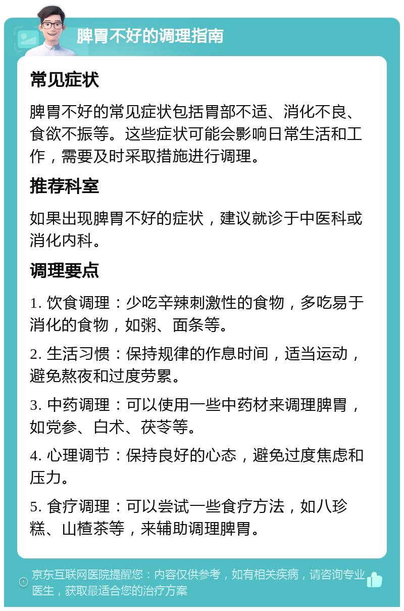 脾胃不好的调理指南 常见症状 脾胃不好的常见症状包括胃部不适、消化不良、食欲不振等。这些症状可能会影响日常生活和工作，需要及时采取措施进行调理。 推荐科室 如果出现脾胃不好的症状，建议就诊于中医科或消化内科。 调理要点 1. 饮食调理：少吃辛辣刺激性的食物，多吃易于消化的食物，如粥、面条等。 2. 生活习惯：保持规律的作息时间，适当运动，避免熬夜和过度劳累。 3. 中药调理：可以使用一些中药材来调理脾胃，如党参、白术、茯苓等。 4. 心理调节：保持良好的心态，避免过度焦虑和压力。 5. 食疗调理：可以尝试一些食疗方法，如八珍糕、山楂茶等，来辅助调理脾胃。