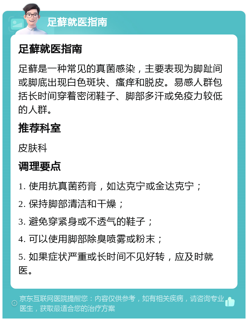 足藓就医指南 足藓就医指南 足藓是一种常见的真菌感染，主要表现为脚趾间或脚底出现白色斑块、瘙痒和脱皮。易感人群包括长时间穿着密闭鞋子、脚部多汗或免疫力较低的人群。 推荐科室 皮肤科 调理要点 1. 使用抗真菌药膏，如达克宁或金达克宁； 2. 保持脚部清洁和干燥； 3. 避免穿紧身或不透气的鞋子； 4. 可以使用脚部除臭喷雾或粉末； 5. 如果症状严重或长时间不见好转，应及时就医。