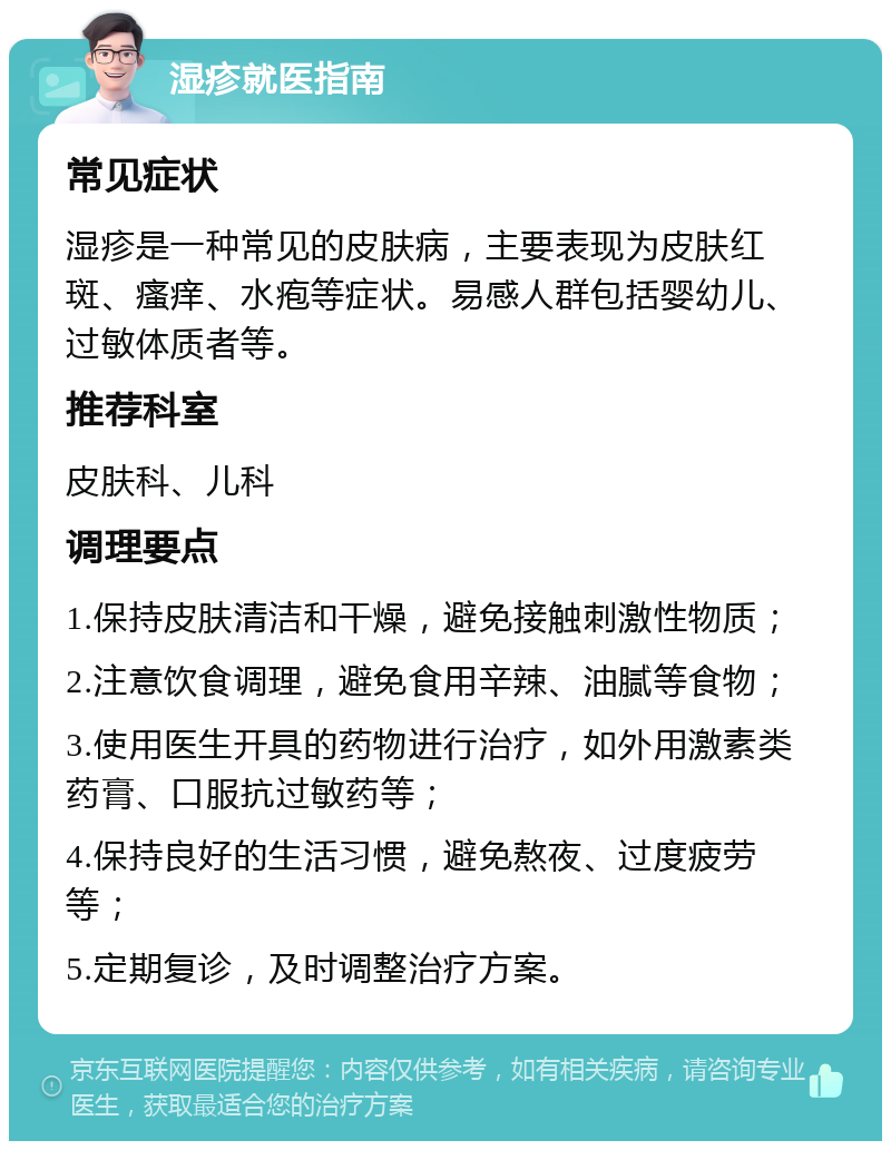 湿疹就医指南 常见症状 湿疹是一种常见的皮肤病，主要表现为皮肤红斑、瘙痒、水疱等症状。易感人群包括婴幼儿、过敏体质者等。 推荐科室 皮肤科、儿科 调理要点 1.保持皮肤清洁和干燥，避免接触刺激性物质； 2.注意饮食调理，避免食用辛辣、油腻等食物； 3.使用医生开具的药物进行治疗，如外用激素类药膏、口服抗过敏药等； 4.保持良好的生活习惯，避免熬夜、过度疲劳等； 5.定期复诊，及时调整治疗方案。