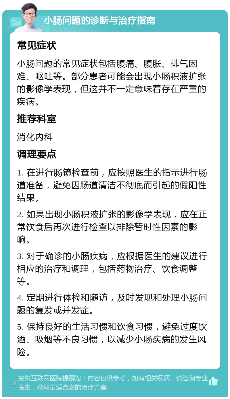 小肠问题的诊断与治疗指南 常见症状 小肠问题的常见症状包括腹痛、腹胀、排气困难、呕吐等。部分患者可能会出现小肠积液扩张的影像学表现，但这并不一定意味着存在严重的疾病。 推荐科室 消化内科 调理要点 1. 在进行肠镜检查前，应按照医生的指示进行肠道准备，避免因肠道清洁不彻底而引起的假阳性结果。 2. 如果出现小肠积液扩张的影像学表现，应在正常饮食后再次进行检查以排除暂时性因素的影响。 3. 对于确诊的小肠疾病，应根据医生的建议进行相应的治疗和调理，包括药物治疗、饮食调整等。 4. 定期进行体检和随访，及时发现和处理小肠问题的复发或并发症。 5. 保持良好的生活习惯和饮食习惯，避免过度饮酒、吸烟等不良习惯，以减少小肠疾病的发生风险。