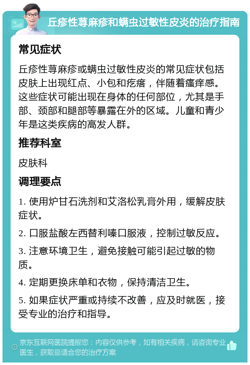 丘疹性荨麻疹和螨虫过敏性皮炎的治疗指南 常见症状 丘疹性荨麻疹或螨虫过敏性皮炎的常见症状包括皮肤上出现红点、小包和疙瘩，伴随着瘙痒感。这些症状可能出现在身体的任何部位，尤其是手部、颈部和腿部等暴露在外的区域。儿童和青少年是这类疾病的高发人群。 推荐科室 皮肤科 调理要点 1. 使用炉甘石洗剂和艾洛松乳膏外用，缓解皮肤症状。 2. 口服盐酸左西替利嗪口服液，控制过敏反应。 3. 注意环境卫生，避免接触可能引起过敏的物质。 4. 定期更换床单和衣物，保持清洁卫生。 5. 如果症状严重或持续不改善，应及时就医，接受专业的治疗和指导。