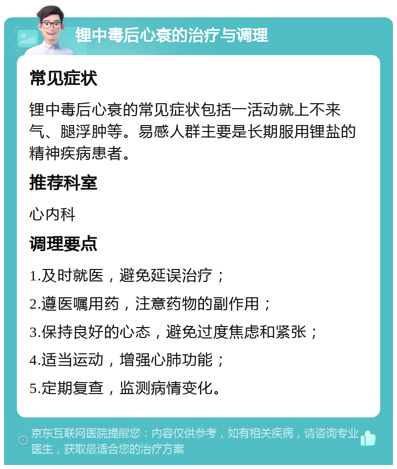 锂中毒后心衰的治疗与调理 常见症状 锂中毒后心衰的常见症状包括一活动就上不来气、腿浮肿等。易感人群主要是长期服用锂盐的精神疾病患者。 推荐科室 心内科 调理要点 1.及时就医，避免延误治疗； 2.遵医嘱用药，注意药物的副作用； 3.保持良好的心态，避免过度焦虑和紧张； 4.适当运动，增强心肺功能； 5.定期复查，监测病情变化。