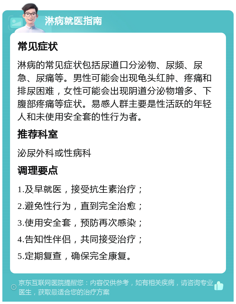 淋病就医指南 常见症状 淋病的常见症状包括尿道口分泌物、尿频、尿急、尿痛等。男性可能会出现龟头红肿、疼痛和排尿困难，女性可能会出现阴道分泌物增多、下腹部疼痛等症状。易感人群主要是性活跃的年轻人和未使用安全套的性行为者。 推荐科室 泌尿外科或性病科 调理要点 1.及早就医，接受抗生素治疗； 2.避免性行为，直到完全治愈； 3.使用安全套，预防再次感染； 4.告知性伴侣，共同接受治疗； 5.定期复查，确保完全康复。