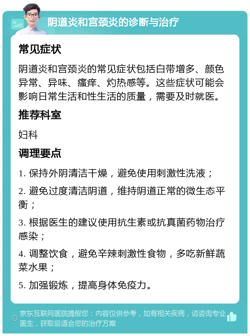 阴道炎和宫颈炎的诊断与治疗 常见症状 阴道炎和宫颈炎的常见症状包括白带增多、颜色异常、异味、瘙痒、灼热感等。这些症状可能会影响日常生活和性生活的质量，需要及时就医。 推荐科室 妇科 调理要点 1. 保持外阴清洁干燥，避免使用刺激性洗液； 2. 避免过度清洁阴道，维持阴道正常的微生态平衡； 3. 根据医生的建议使用抗生素或抗真菌药物治疗感染； 4. 调整饮食，避免辛辣刺激性食物，多吃新鲜蔬菜水果； 5. 加强锻炼，提高身体免疫力。