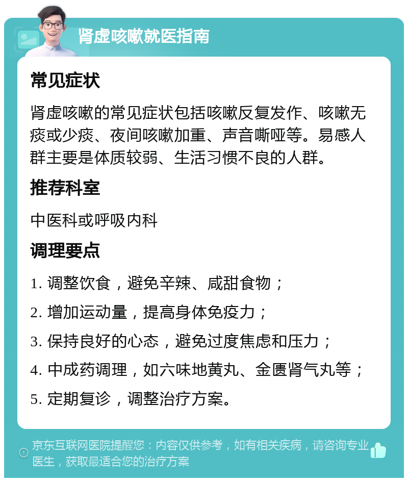 肾虚咳嗽就医指南 常见症状 肾虚咳嗽的常见症状包括咳嗽反复发作、咳嗽无痰或少痰、夜间咳嗽加重、声音嘶哑等。易感人群主要是体质较弱、生活习惯不良的人群。 推荐科室 中医科或呼吸内科 调理要点 1. 调整饮食，避免辛辣、咸甜食物； 2. 增加运动量，提高身体免疫力； 3. 保持良好的心态，避免过度焦虑和压力； 4. 中成药调理，如六味地黄丸、金匮肾气丸等； 5. 定期复诊，调整治疗方案。