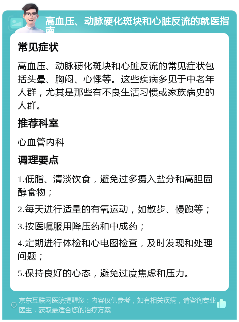 高血压、动脉硬化斑块和心脏反流的就医指南 常见症状 高血压、动脉硬化斑块和心脏反流的常见症状包括头晕、胸闷、心悸等。这些疾病多见于中老年人群，尤其是那些有不良生活习惯或家族病史的人群。 推荐科室 心血管内科 调理要点 1.低脂、清淡饮食，避免过多摄入盐分和高胆固醇食物； 2.每天进行适量的有氧运动，如散步、慢跑等； 3.按医嘱服用降压药和中成药； 4.定期进行体检和心电图检查，及时发现和处理问题； 5.保持良好的心态，避免过度焦虑和压力。