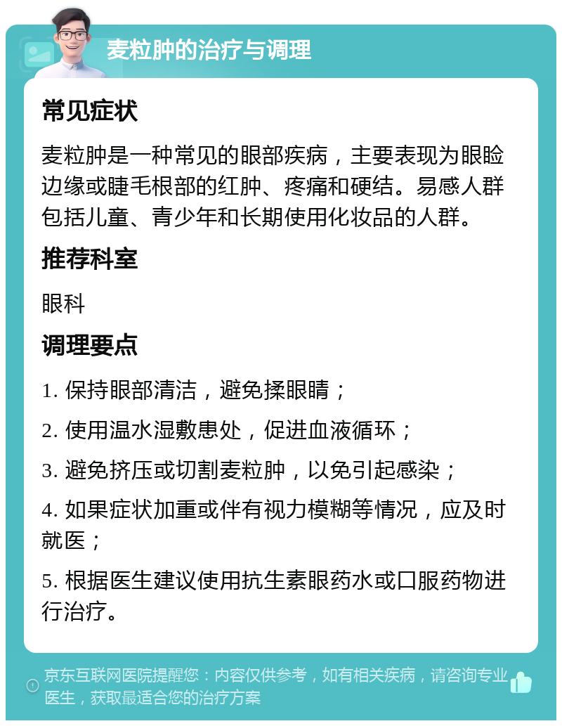 麦粒肿的治疗与调理 常见症状 麦粒肿是一种常见的眼部疾病，主要表现为眼睑边缘或睫毛根部的红肿、疼痛和硬结。易感人群包括儿童、青少年和长期使用化妆品的人群。 推荐科室 眼科 调理要点 1. 保持眼部清洁，避免揉眼睛； 2. 使用温水湿敷患处，促进血液循环； 3. 避免挤压或切割麦粒肿，以免引起感染； 4. 如果症状加重或伴有视力模糊等情况，应及时就医； 5. 根据医生建议使用抗生素眼药水或口服药物进行治疗。