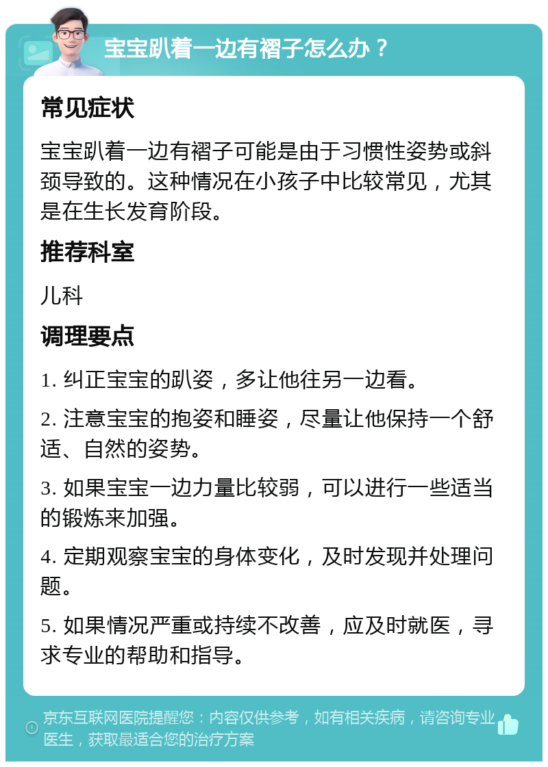 宝宝趴着一边有褶子怎么办？ 常见症状 宝宝趴着一边有褶子可能是由于习惯性姿势或斜颈导致的。这种情况在小孩子中比较常见，尤其是在生长发育阶段。 推荐科室 儿科 调理要点 1. 纠正宝宝的趴姿，多让他往另一边看。 2. 注意宝宝的抱姿和睡姿，尽量让他保持一个舒适、自然的姿势。 3. 如果宝宝一边力量比较弱，可以进行一些适当的锻炼来加强。 4. 定期观察宝宝的身体变化，及时发现并处理问题。 5. 如果情况严重或持续不改善，应及时就医，寻求专业的帮助和指导。