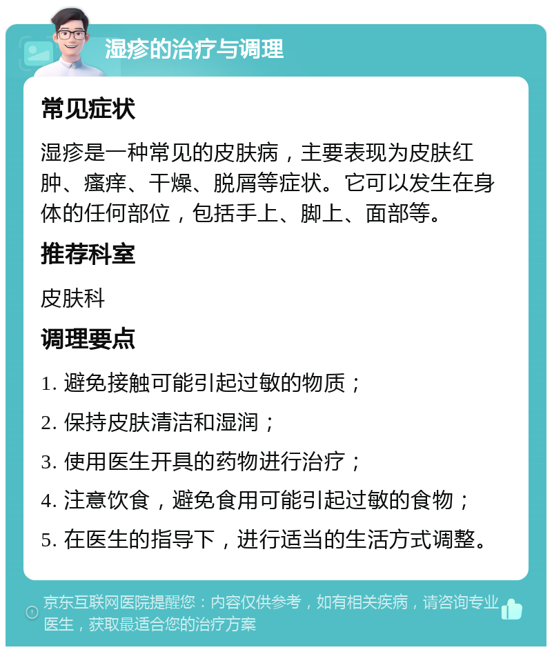 湿疹的治疗与调理 常见症状 湿疹是一种常见的皮肤病，主要表现为皮肤红肿、瘙痒、干燥、脱屑等症状。它可以发生在身体的任何部位，包括手上、脚上、面部等。 推荐科室 皮肤科 调理要点 1. 避免接触可能引起过敏的物质； 2. 保持皮肤清洁和湿润； 3. 使用医生开具的药物进行治疗； 4. 注意饮食，避免食用可能引起过敏的食物； 5. 在医生的指导下，进行适当的生活方式调整。