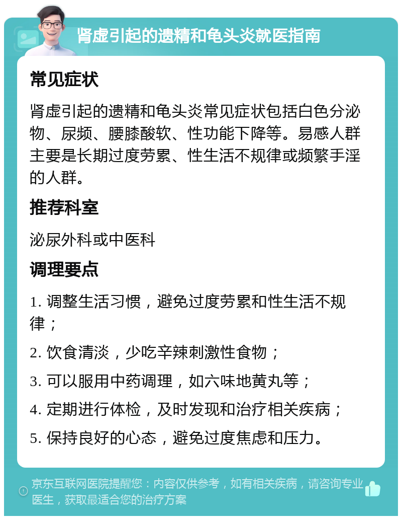 肾虚引起的遗精和龟头炎就医指南 常见症状 肾虚引起的遗精和龟头炎常见症状包括白色分泌物、尿频、腰膝酸软、性功能下降等。易感人群主要是长期过度劳累、性生活不规律或频繁手淫的人群。 推荐科室 泌尿外科或中医科 调理要点 1. 调整生活习惯，避免过度劳累和性生活不规律； 2. 饮食清淡，少吃辛辣刺激性食物； 3. 可以服用中药调理，如六味地黄丸等； 4. 定期进行体检，及时发现和治疗相关疾病； 5. 保持良好的心态，避免过度焦虑和压力。