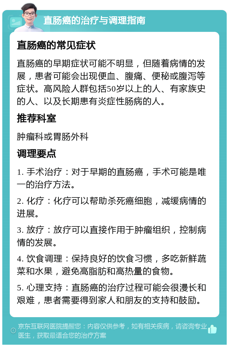 直肠癌的治疗与调理指南 直肠癌的常见症状 直肠癌的早期症状可能不明显，但随着病情的发展，患者可能会出现便血、腹痛、便秘或腹泻等症状。高风险人群包括50岁以上的人、有家族史的人、以及长期患有炎症性肠病的人。 推荐科室 肿瘤科或胃肠外科 调理要点 1. 手术治疗：对于早期的直肠癌，手术可能是唯一的治疗方法。 2. 化疗：化疗可以帮助杀死癌细胞，减缓病情的进展。 3. 放疗：放疗可以直接作用于肿瘤组织，控制病情的发展。 4. 饮食调理：保持良好的饮食习惯，多吃新鲜蔬菜和水果，避免高脂肪和高热量的食物。 5. 心理支持：直肠癌的治疗过程可能会很漫长和艰难，患者需要得到家人和朋友的支持和鼓励。