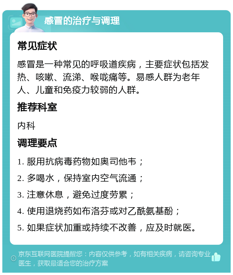 感冒的治疗与调理 常见症状 感冒是一种常见的呼吸道疾病，主要症状包括发热、咳嗽、流涕、喉咙痛等。易感人群为老年人、儿童和免疫力较弱的人群。 推荐科室 内科 调理要点 1. 服用抗病毒药物如奥司他韦； 2. 多喝水，保持室内空气流通； 3. 注意休息，避免过度劳累； 4. 使用退烧药如布洛芬或对乙酰氨基酚； 5. 如果症状加重或持续不改善，应及时就医。