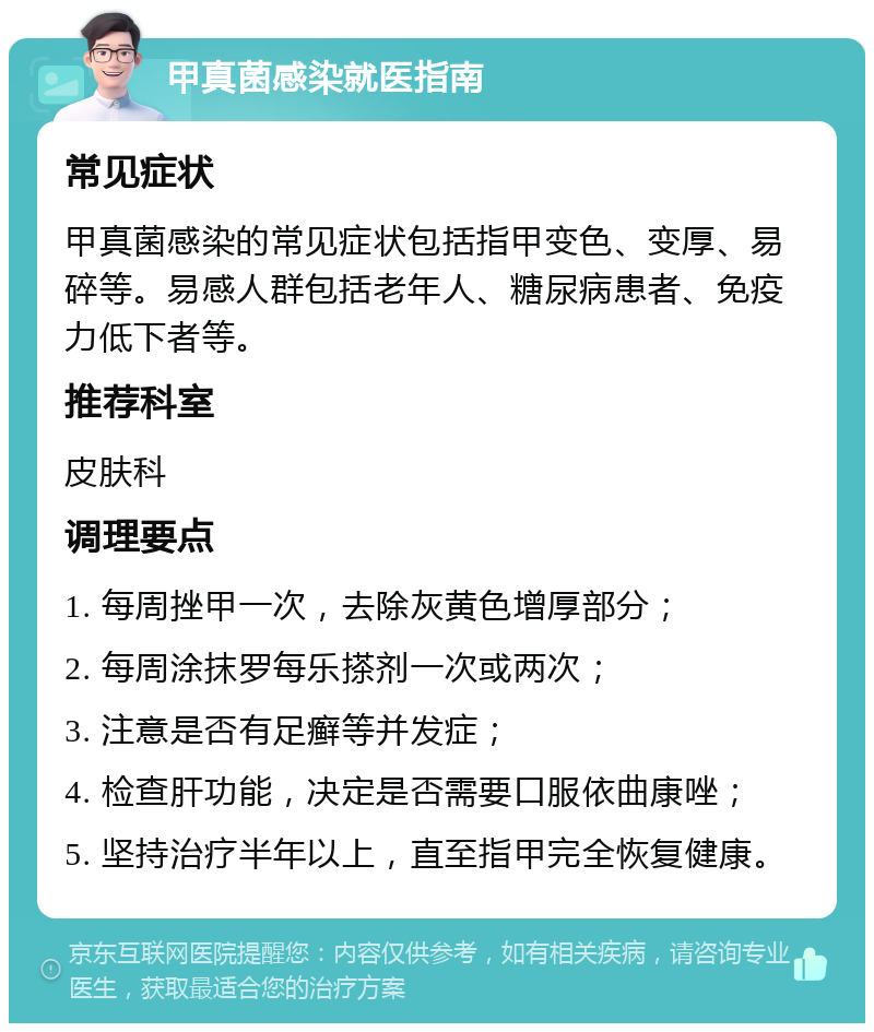 甲真菌感染就医指南 常见症状 甲真菌感染的常见症状包括指甲变色、变厚、易碎等。易感人群包括老年人、糖尿病患者、免疫力低下者等。 推荐科室 皮肤科 调理要点 1. 每周挫甲一次，去除灰黄色增厚部分； 2. 每周涂抹罗每乐搽剂一次或两次； 3. 注意是否有足癣等并发症； 4. 检查肝功能，决定是否需要口服依曲康唑； 5. 坚持治疗半年以上，直至指甲完全恢复健康。