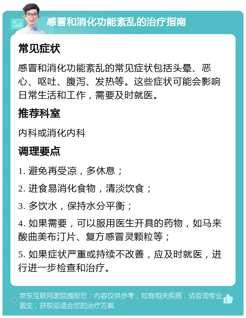 感冒和消化功能紊乱的治疗指南 常见症状 感冒和消化功能紊乱的常见症状包括头晕、恶心、呕吐、腹泻、发热等。这些症状可能会影响日常生活和工作，需要及时就医。 推荐科室 内科或消化内科 调理要点 1. 避免再受凉，多休息； 2. 进食易消化食物，清淡饮食； 3. 多饮水，保持水分平衡； 4. 如果需要，可以服用医生开具的药物，如马来酸曲美布汀片、复方感冒灵颗粒等； 5. 如果症状严重或持续不改善，应及时就医，进行进一步检查和治疗。