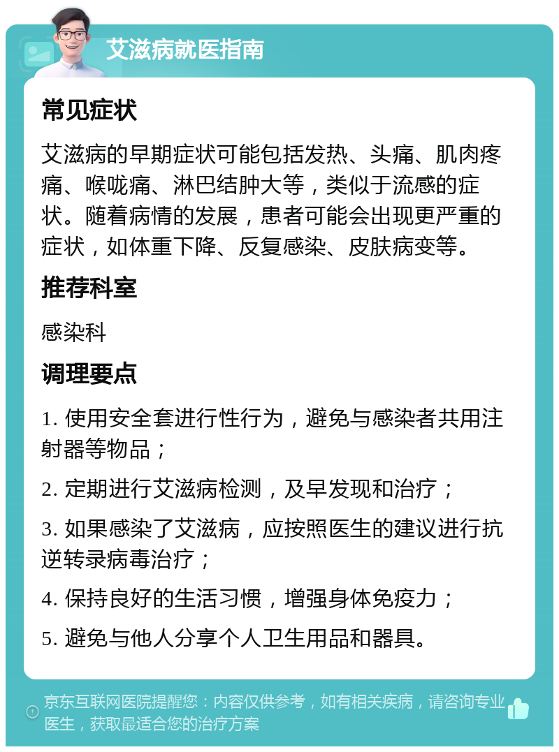 艾滋病就医指南 常见症状 艾滋病的早期症状可能包括发热、头痛、肌肉疼痛、喉咙痛、淋巴结肿大等，类似于流感的症状。随着病情的发展，患者可能会出现更严重的症状，如体重下降、反复感染、皮肤病变等。 推荐科室 感染科 调理要点 1. 使用安全套进行性行为，避免与感染者共用注射器等物品； 2. 定期进行艾滋病检测，及早发现和治疗； 3. 如果感染了艾滋病，应按照医生的建议进行抗逆转录病毒治疗； 4. 保持良好的生活习惯，增强身体免疫力； 5. 避免与他人分享个人卫生用品和器具。