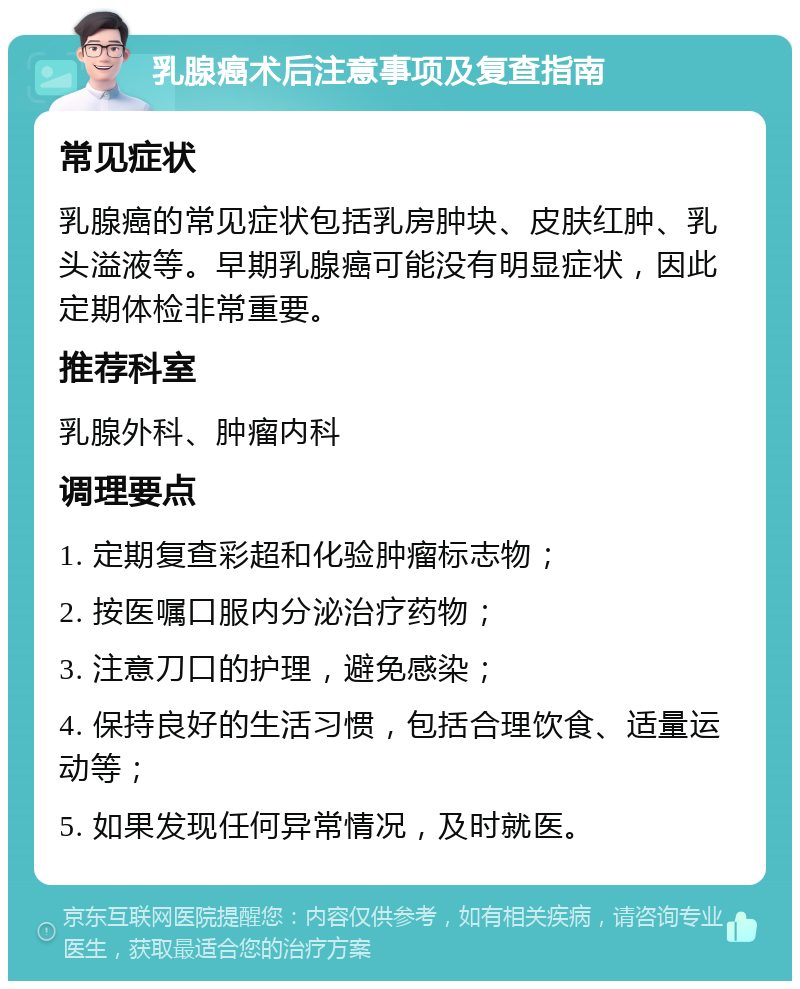 乳腺癌术后注意事项及复查指南 常见症状 乳腺癌的常见症状包括乳房肿块、皮肤红肿、乳头溢液等。早期乳腺癌可能没有明显症状，因此定期体检非常重要。 推荐科室 乳腺外科、肿瘤内科 调理要点 1. 定期复查彩超和化验肿瘤标志物； 2. 按医嘱口服内分泌治疗药物； 3. 注意刀口的护理，避免感染； 4. 保持良好的生活习惯，包括合理饮食、适量运动等； 5. 如果发现任何异常情况，及时就医。