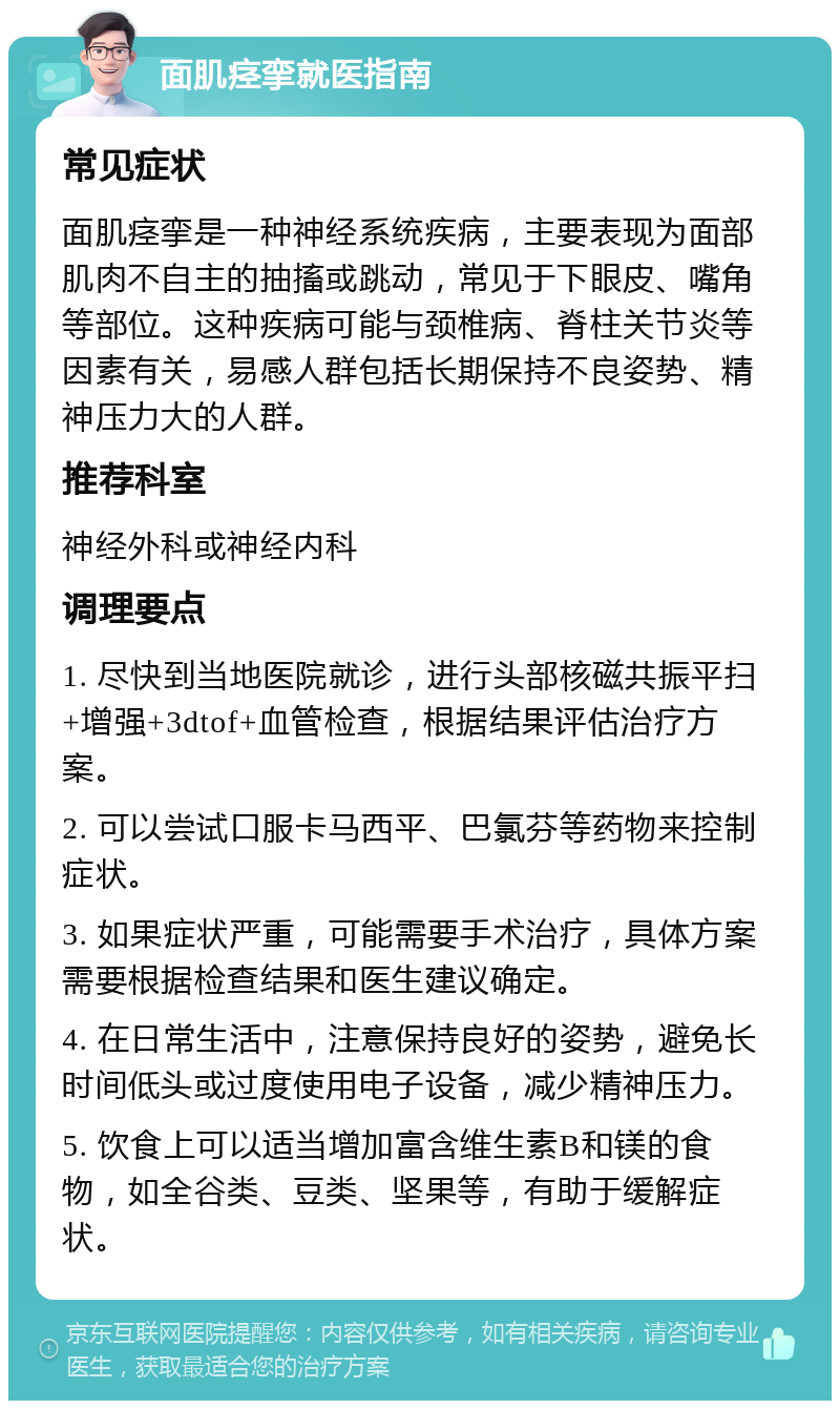 面肌痉挛就医指南 常见症状 面肌痉挛是一种神经系统疾病，主要表现为面部肌肉不自主的抽搐或跳动，常见于下眼皮、嘴角等部位。这种疾病可能与颈椎病、脊柱关节炎等因素有关，易感人群包括长期保持不良姿势、精神压力大的人群。 推荐科室 神经外科或神经内科 调理要点 1. 尽快到当地医院就诊，进行头部核磁共振平扫+增强+3dtof+血管检查，根据结果评估治疗方案。 2. 可以尝试口服卡马西平、巴氯芬等药物来控制症状。 3. 如果症状严重，可能需要手术治疗，具体方案需要根据检查结果和医生建议确定。 4. 在日常生活中，注意保持良好的姿势，避免长时间低头或过度使用电子设备，减少精神压力。 5. 饮食上可以适当增加富含维生素B和镁的食物，如全谷类、豆类、坚果等，有助于缓解症状。