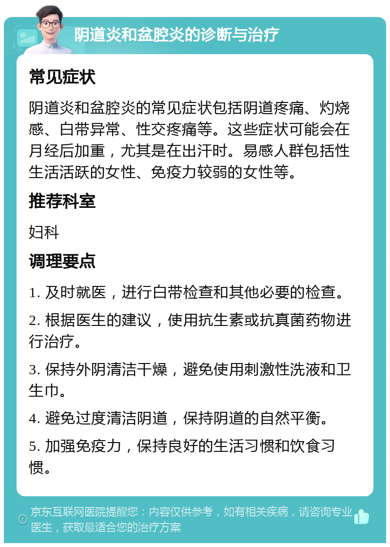 阴道炎和盆腔炎的诊断与治疗 常见症状 阴道炎和盆腔炎的常见症状包括阴道疼痛、灼烧感、白带异常、性交疼痛等。这些症状可能会在月经后加重，尤其是在出汗时。易感人群包括性生活活跃的女性、免疫力较弱的女性等。 推荐科室 妇科 调理要点 1. 及时就医，进行白带检查和其他必要的检查。 2. 根据医生的建议，使用抗生素或抗真菌药物进行治疗。 3. 保持外阴清洁干燥，避免使用刺激性洗液和卫生巾。 4. 避免过度清洁阴道，保持阴道的自然平衡。 5. 加强免疫力，保持良好的生活习惯和饮食习惯。