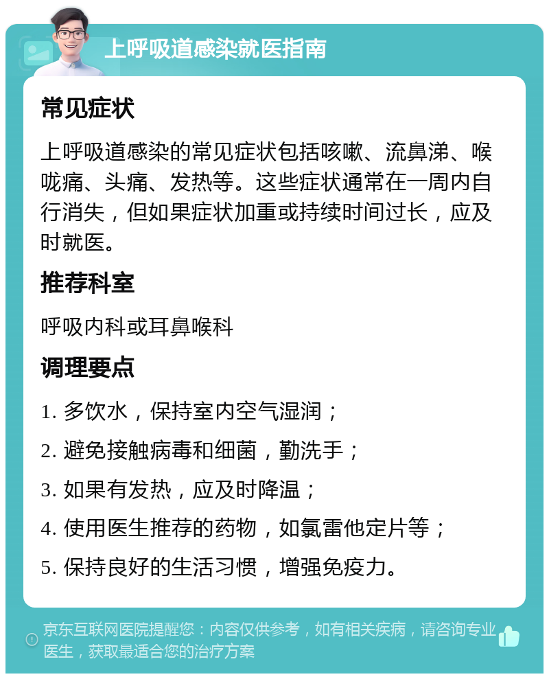 上呼吸道感染就医指南 常见症状 上呼吸道感染的常见症状包括咳嗽、流鼻涕、喉咙痛、头痛、发热等。这些症状通常在一周内自行消失，但如果症状加重或持续时间过长，应及时就医。 推荐科室 呼吸内科或耳鼻喉科 调理要点 1. 多饮水，保持室内空气湿润； 2. 避免接触病毒和细菌，勤洗手； 3. 如果有发热，应及时降温； 4. 使用医生推荐的药物，如氯雷他定片等； 5. 保持良好的生活习惯，增强免疫力。