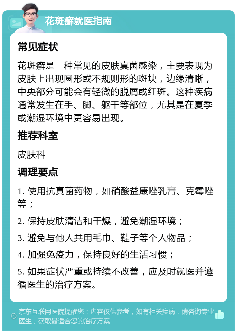 花斑癣就医指南 常见症状 花斑癣是一种常见的皮肤真菌感染，主要表现为皮肤上出现圆形或不规则形的斑块，边缘清晰，中央部分可能会有轻微的脱屑或红斑。这种疾病通常发生在手、脚、躯干等部位，尤其是在夏季或潮湿环境中更容易出现。 推荐科室 皮肤科 调理要点 1. 使用抗真菌药物，如硝酸益康唑乳膏、克霉唑等； 2. 保持皮肤清洁和干燥，避免潮湿环境； 3. 避免与他人共用毛巾、鞋子等个人物品； 4. 加强免疫力，保持良好的生活习惯； 5. 如果症状严重或持续不改善，应及时就医并遵循医生的治疗方案。