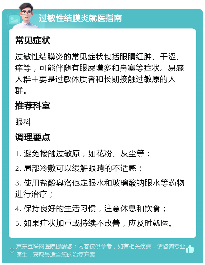 过敏性结膜炎就医指南 常见症状 过敏性结膜炎的常见症状包括眼睛红肿、干涩、痒等，可能伴随有眼屎增多和鼻塞等症状。易感人群主要是过敏体质者和长期接触过敏原的人群。 推荐科室 眼科 调理要点 1. 避免接触过敏原，如花粉、灰尘等； 2. 局部冷敷可以缓解眼睛的不适感； 3. 使用盐酸奥洛他定眼水和玻璃酸钠眼水等药物进行治疗； 4. 保持良好的生活习惯，注意休息和饮食； 5. 如果症状加重或持续不改善，应及时就医。