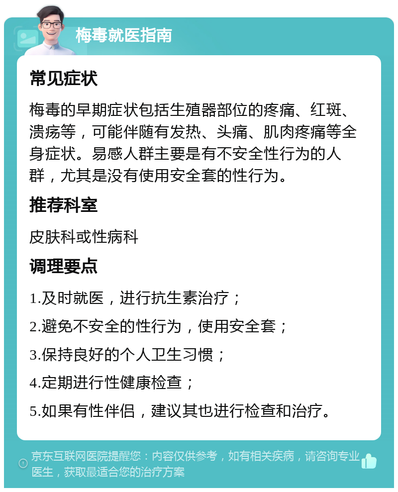 梅毒就医指南 常见症状 梅毒的早期症状包括生殖器部位的疼痛、红斑、溃疡等，可能伴随有发热、头痛、肌肉疼痛等全身症状。易感人群主要是有不安全性行为的人群，尤其是没有使用安全套的性行为。 推荐科室 皮肤科或性病科 调理要点 1.及时就医，进行抗生素治疗； 2.避免不安全的性行为，使用安全套； 3.保持良好的个人卫生习惯； 4.定期进行性健康检查； 5.如果有性伴侣，建议其也进行检查和治疗。