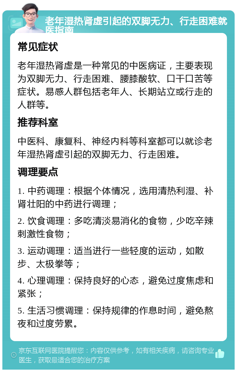 老年湿热肾虚引起的双脚无力、行走困难就医指南 常见症状 老年湿热肾虚是一种常见的中医病证，主要表现为双脚无力、行走困难、腰膝酸软、口干口苦等症状。易感人群包括老年人、长期站立或行走的人群等。 推荐科室 中医科、康复科、神经内科等科室都可以就诊老年湿热肾虚引起的双脚无力、行走困难。 调理要点 1. 中药调理：根据个体情况，选用清热利湿、补肾壮阳的中药进行调理； 2. 饮食调理：多吃清淡易消化的食物，少吃辛辣刺激性食物； 3. 运动调理：适当进行一些轻度的运动，如散步、太极拳等； 4. 心理调理：保持良好的心态，避免过度焦虑和紧张； 5. 生活习惯调理：保持规律的作息时间，避免熬夜和过度劳累。