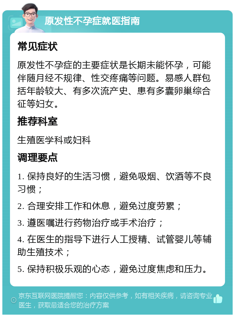 原发性不孕症就医指南 常见症状 原发性不孕症的主要症状是长期未能怀孕，可能伴随月经不规律、性交疼痛等问题。易感人群包括年龄较大、有多次流产史、患有多囊卵巢综合征等妇女。 推荐科室 生殖医学科或妇科 调理要点 1. 保持良好的生活习惯，避免吸烟、饮酒等不良习惯； 2. 合理安排工作和休息，避免过度劳累； 3. 遵医嘱进行药物治疗或手术治疗； 4. 在医生的指导下进行人工授精、试管婴儿等辅助生殖技术； 5. 保持积极乐观的心态，避免过度焦虑和压力。