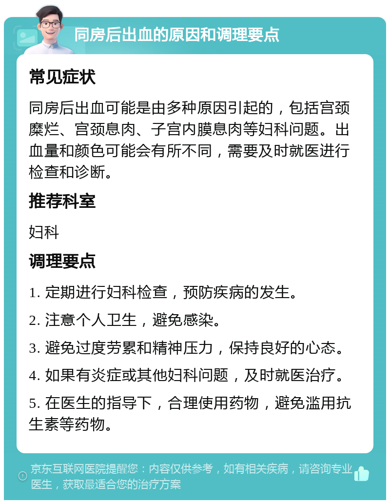 同房后出血的原因和调理要点 常见症状 同房后出血可能是由多种原因引起的，包括宫颈糜烂、宫颈息肉、子宫内膜息肉等妇科问题。出血量和颜色可能会有所不同，需要及时就医进行检查和诊断。 推荐科室 妇科 调理要点 1. 定期进行妇科检查，预防疾病的发生。 2. 注意个人卫生，避免感染。 3. 避免过度劳累和精神压力，保持良好的心态。 4. 如果有炎症或其他妇科问题，及时就医治疗。 5. 在医生的指导下，合理使用药物，避免滥用抗生素等药物。