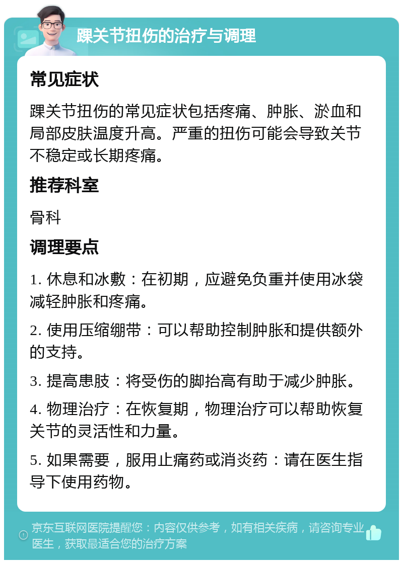 踝关节扭伤的治疗与调理 常见症状 踝关节扭伤的常见症状包括疼痛、肿胀、淤血和局部皮肤温度升高。严重的扭伤可能会导致关节不稳定或长期疼痛。 推荐科室 骨科 调理要点 1. 休息和冰敷：在初期，应避免负重并使用冰袋减轻肿胀和疼痛。 2. 使用压缩绷带：可以帮助控制肿胀和提供额外的支持。 3. 提高患肢：将受伤的脚抬高有助于减少肿胀。 4. 物理治疗：在恢复期，物理治疗可以帮助恢复关节的灵活性和力量。 5. 如果需要，服用止痛药或消炎药：请在医生指导下使用药物。