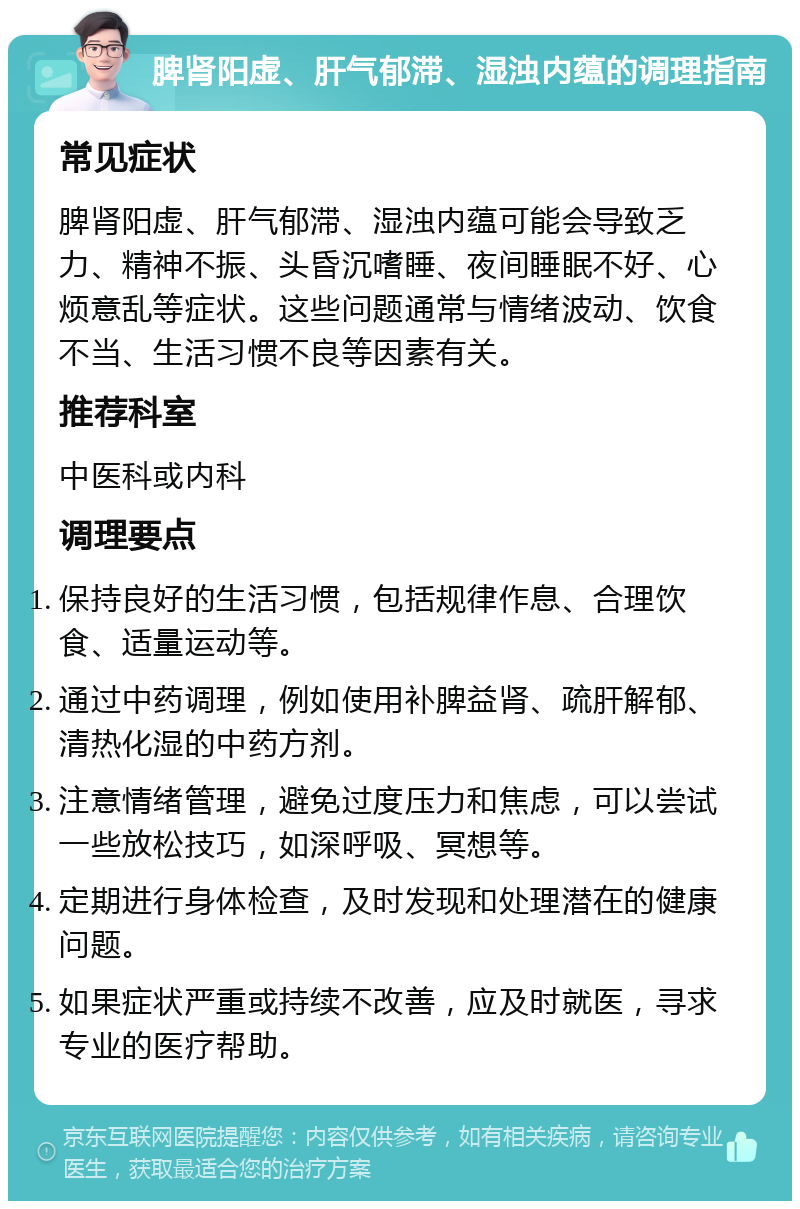 脾肾阳虚、肝气郁滞、湿浊内蕴的调理指南 常见症状 脾肾阳虚、肝气郁滞、湿浊内蕴可能会导致乏力、精神不振、头昏沉嗜睡、夜间睡眠不好、心烦意乱等症状。这些问题通常与情绪波动、饮食不当、生活习惯不良等因素有关。 推荐科室 中医科或内科 调理要点 保持良好的生活习惯，包括规律作息、合理饮食、适量运动等。 通过中药调理，例如使用补脾益肾、疏肝解郁、清热化湿的中药方剂。 注意情绪管理，避免过度压力和焦虑，可以尝试一些放松技巧，如深呼吸、冥想等。 定期进行身体检查，及时发现和处理潜在的健康问题。 如果症状严重或持续不改善，应及时就医，寻求专业的医疗帮助。