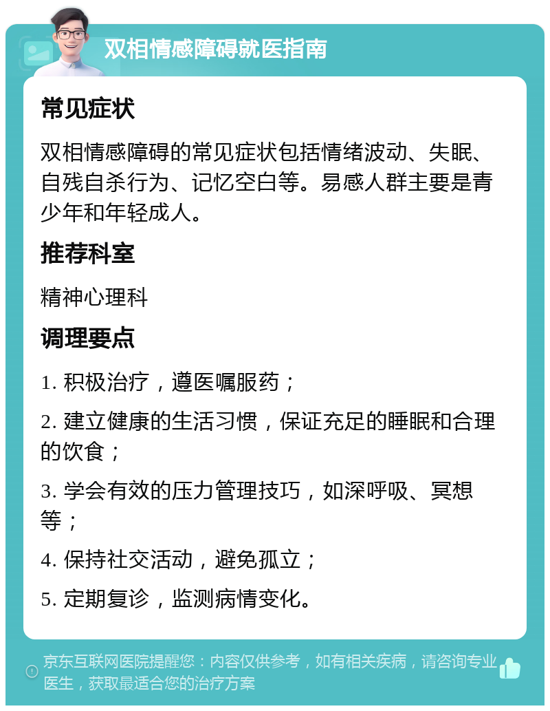 双相情感障碍就医指南 常见症状 双相情感障碍的常见症状包括情绪波动、失眠、自残自杀行为、记忆空白等。易感人群主要是青少年和年轻成人。 推荐科室 精神心理科 调理要点 1. 积极治疗，遵医嘱服药； 2. 建立健康的生活习惯，保证充足的睡眠和合理的饮食； 3. 学会有效的压力管理技巧，如深呼吸、冥想等； 4. 保持社交活动，避免孤立； 5. 定期复诊，监测病情变化。