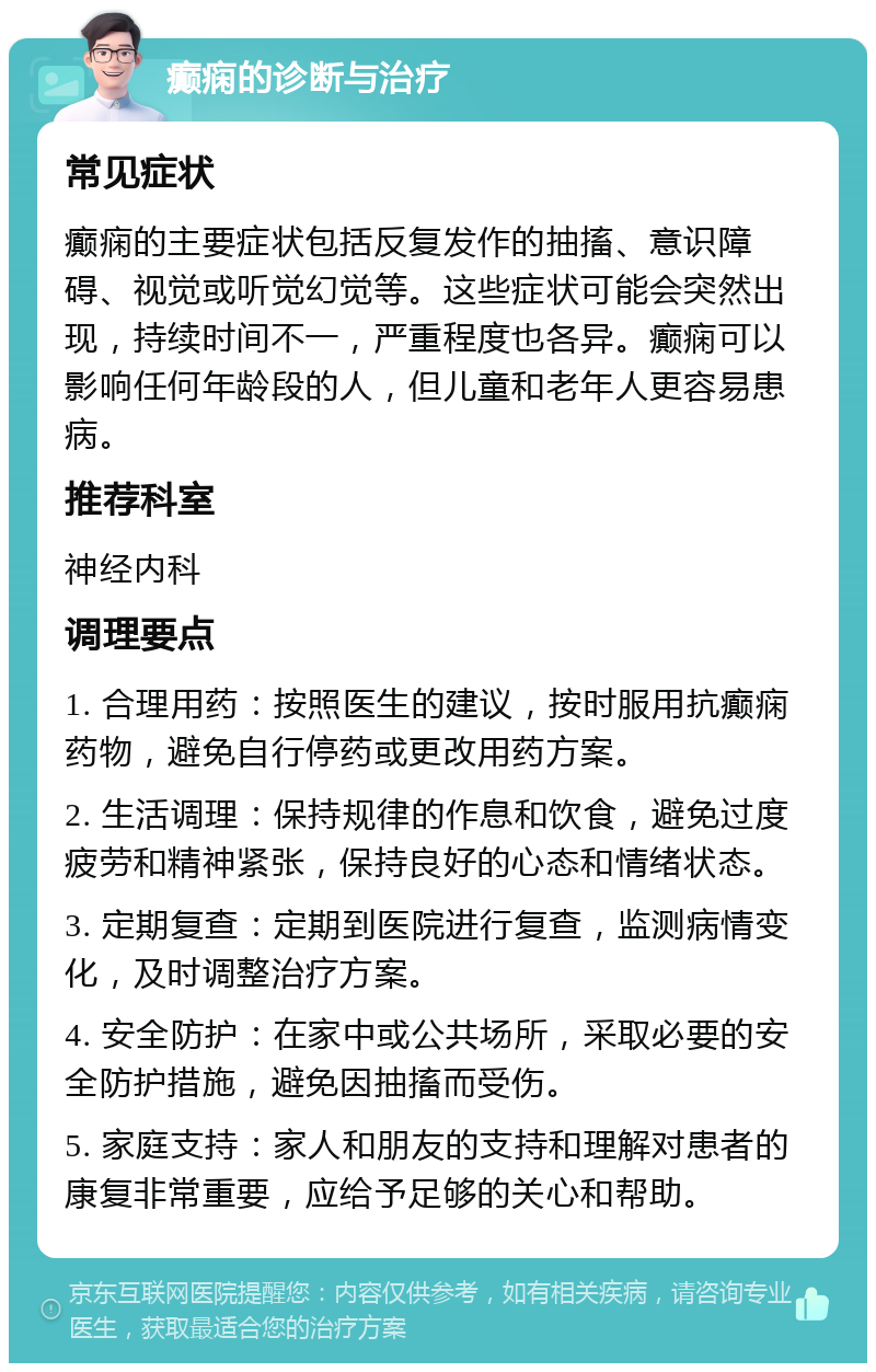 癫痫的诊断与治疗 常见症状 癫痫的主要症状包括反复发作的抽搐、意识障碍、视觉或听觉幻觉等。这些症状可能会突然出现，持续时间不一，严重程度也各异。癫痫可以影响任何年龄段的人，但儿童和老年人更容易患病。 推荐科室 神经内科 调理要点 1. 合理用药：按照医生的建议，按时服用抗癫痫药物，避免自行停药或更改用药方案。 2. 生活调理：保持规律的作息和饮食，避免过度疲劳和精神紧张，保持良好的心态和情绪状态。 3. 定期复查：定期到医院进行复查，监测病情变化，及时调整治疗方案。 4. 安全防护：在家中或公共场所，采取必要的安全防护措施，避免因抽搐而受伤。 5. 家庭支持：家人和朋友的支持和理解对患者的康复非常重要，应给予足够的关心和帮助。