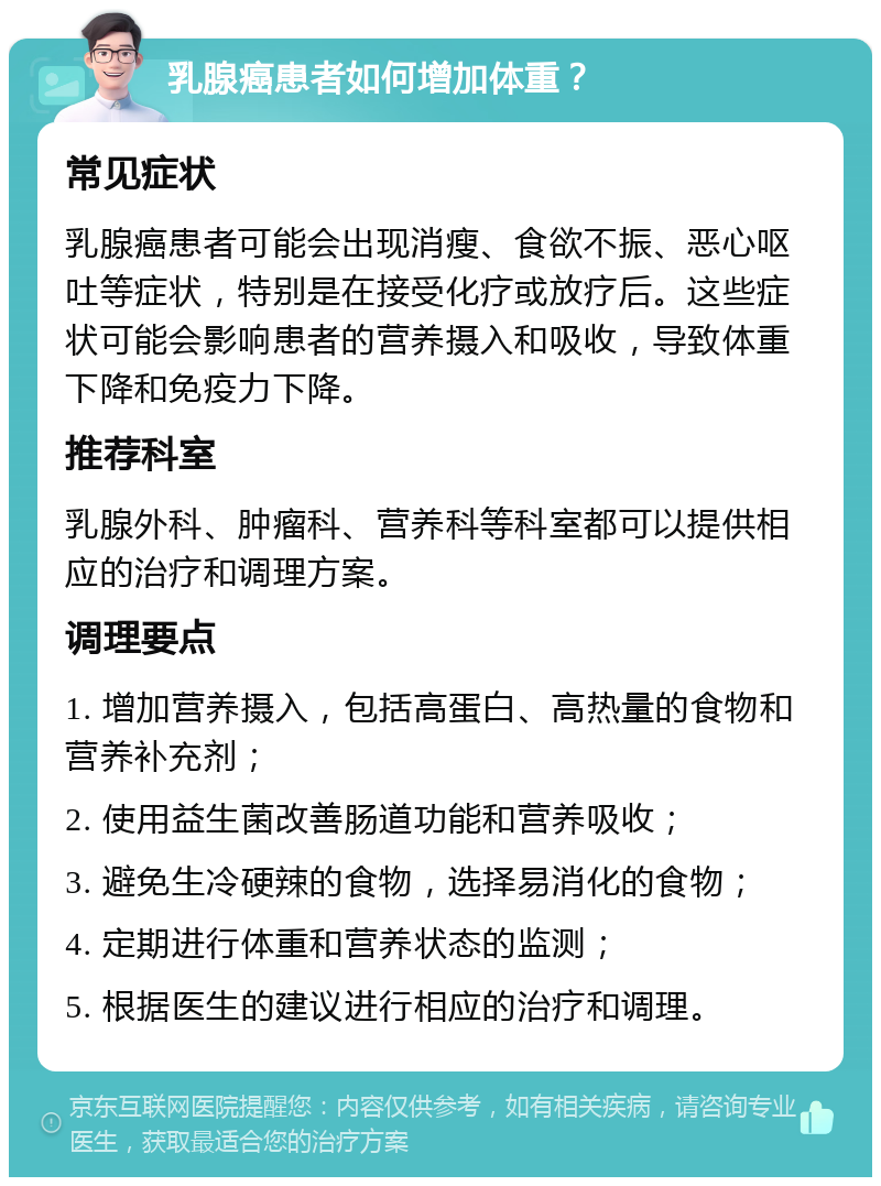 乳腺癌患者如何增加体重？ 常见症状 乳腺癌患者可能会出现消瘦、食欲不振、恶心呕吐等症状，特别是在接受化疗或放疗后。这些症状可能会影响患者的营养摄入和吸收，导致体重下降和免疫力下降。 推荐科室 乳腺外科、肿瘤科、营养科等科室都可以提供相应的治疗和调理方案。 调理要点 1. 增加营养摄入，包括高蛋白、高热量的食物和营养补充剂； 2. 使用益生菌改善肠道功能和营养吸收； 3. 避免生冷硬辣的食物，选择易消化的食物； 4. 定期进行体重和营养状态的监测； 5. 根据医生的建议进行相应的治疗和调理。