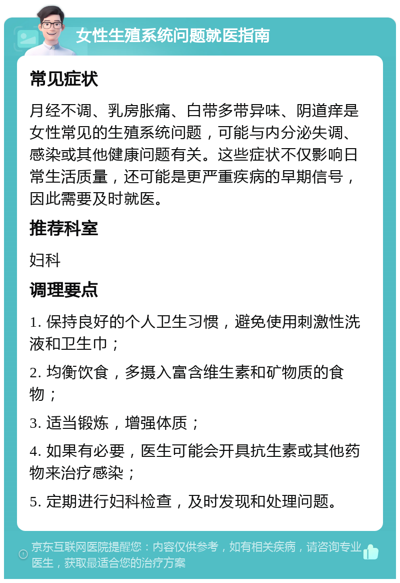 女性生殖系统问题就医指南 常见症状 月经不调、乳房胀痛、白带多带异味、阴道痒是女性常见的生殖系统问题，可能与内分泌失调、感染或其他健康问题有关。这些症状不仅影响日常生活质量，还可能是更严重疾病的早期信号，因此需要及时就医。 推荐科室 妇科 调理要点 1. 保持良好的个人卫生习惯，避免使用刺激性洗液和卫生巾； 2. 均衡饮食，多摄入富含维生素和矿物质的食物； 3. 适当锻炼，增强体质； 4. 如果有必要，医生可能会开具抗生素或其他药物来治疗感染； 5. 定期进行妇科检查，及时发现和处理问题。