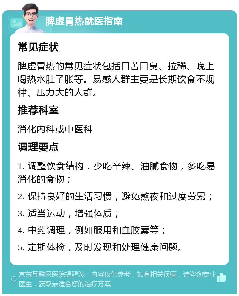 脾虚胃热就医指南 常见症状 脾虚胃热的常见症状包括口苦口臭、拉稀、晚上喝热水肚子胀等。易感人群主要是长期饮食不规律、压力大的人群。 推荐科室 消化内科或中医科 调理要点 1. 调整饮食结构，少吃辛辣、油腻食物，多吃易消化的食物； 2. 保持良好的生活习惯，避免熬夜和过度劳累； 3. 适当运动，增强体质； 4. 中药调理，例如服用和血胶囊等； 5. 定期体检，及时发现和处理健康问题。