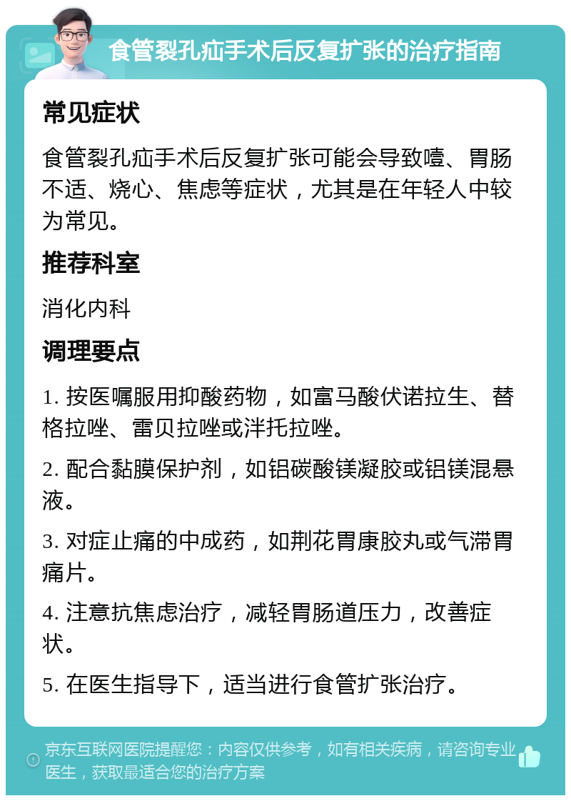 食管裂孔疝手术后反复扩张的治疗指南 常见症状 食管裂孔疝手术后反复扩张可能会导致噎、胃肠不适、烧心、焦虑等症状，尤其是在年轻人中较为常见。 推荐科室 消化内科 调理要点 1. 按医嘱服用抑酸药物，如富马酸伏诺拉生、替格拉唑、雷贝拉唑或泮托拉唑。 2. 配合黏膜保护剂，如铝碳酸镁凝胶或铝镁混悬液。 3. 对症止痛的中成药，如荆花胃康胶丸或气滞胃痛片。 4. 注意抗焦虑治疗，减轻胃肠道压力，改善症状。 5. 在医生指导下，适当进行食管扩张治疗。