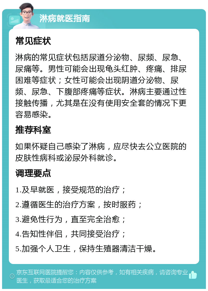 淋病就医指南 常见症状 淋病的常见症状包括尿道分泌物、尿频、尿急、尿痛等。男性可能会出现龟头红肿、疼痛、排尿困难等症状；女性可能会出现阴道分泌物、尿频、尿急、下腹部疼痛等症状。淋病主要通过性接触传播，尤其是在没有使用安全套的情况下更容易感染。 推荐科室 如果怀疑自己感染了淋病，应尽快去公立医院的皮肤性病科或泌尿外科就诊。 调理要点 1.及早就医，接受规范的治疗； 2.遵循医生的治疗方案，按时服药； 3.避免性行为，直至完全治愈； 4.告知性伴侣，共同接受治疗； 5.加强个人卫生，保持生殖器清洁干燥。