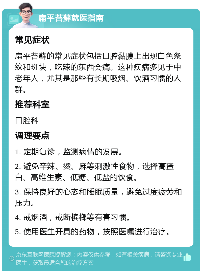 扁平苔藓就医指南 常见症状 扁平苔藓的常见症状包括口腔黏膜上出现白色条纹和斑块，吃辣的东西会痛。这种疾病多见于中老年人，尤其是那些有长期吸烟、饮酒习惯的人群。 推荐科室 口腔科 调理要点 1. 定期复诊，监测病情的发展。 2. 避免辛辣、烫、麻等刺激性食物，选择高蛋白、高维生素、低糖、低盐的饮食。 3. 保持良好的心态和睡眠质量，避免过度疲劳和压力。 4. 戒烟酒，戒断槟榔等有害习惯。 5. 使用医生开具的药物，按照医嘱进行治疗。