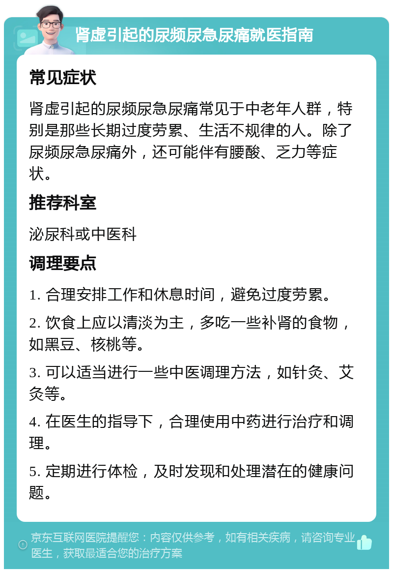 肾虚引起的尿频尿急尿痛就医指南 常见症状 肾虚引起的尿频尿急尿痛常见于中老年人群，特别是那些长期过度劳累、生活不规律的人。除了尿频尿急尿痛外，还可能伴有腰酸、乏力等症状。 推荐科室 泌尿科或中医科 调理要点 1. 合理安排工作和休息时间，避免过度劳累。 2. 饮食上应以清淡为主，多吃一些补肾的食物，如黑豆、核桃等。 3. 可以适当进行一些中医调理方法，如针灸、艾灸等。 4. 在医生的指导下，合理使用中药进行治疗和调理。 5. 定期进行体检，及时发现和处理潜在的健康问题。