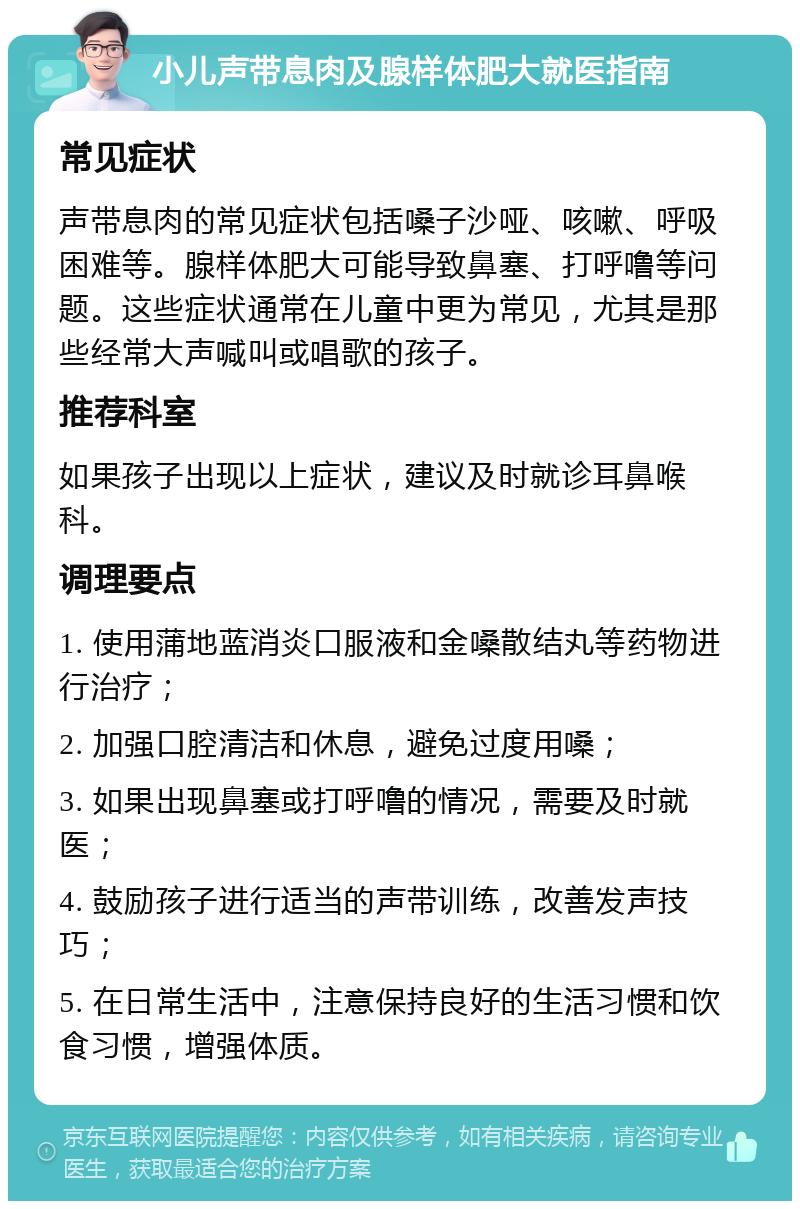 小儿声带息肉及腺样体肥大就医指南 常见症状 声带息肉的常见症状包括嗓子沙哑、咳嗽、呼吸困难等。腺样体肥大可能导致鼻塞、打呼噜等问题。这些症状通常在儿童中更为常见，尤其是那些经常大声喊叫或唱歌的孩子。 推荐科室 如果孩子出现以上症状，建议及时就诊耳鼻喉科。 调理要点 1. 使用蒲地蓝消炎口服液和金嗓散结丸等药物进行治疗； 2. 加强口腔清洁和休息，避免过度用嗓； 3. 如果出现鼻塞或打呼噜的情况，需要及时就医； 4. 鼓励孩子进行适当的声带训练，改善发声技巧； 5. 在日常生活中，注意保持良好的生活习惯和饮食习惯，增强体质。