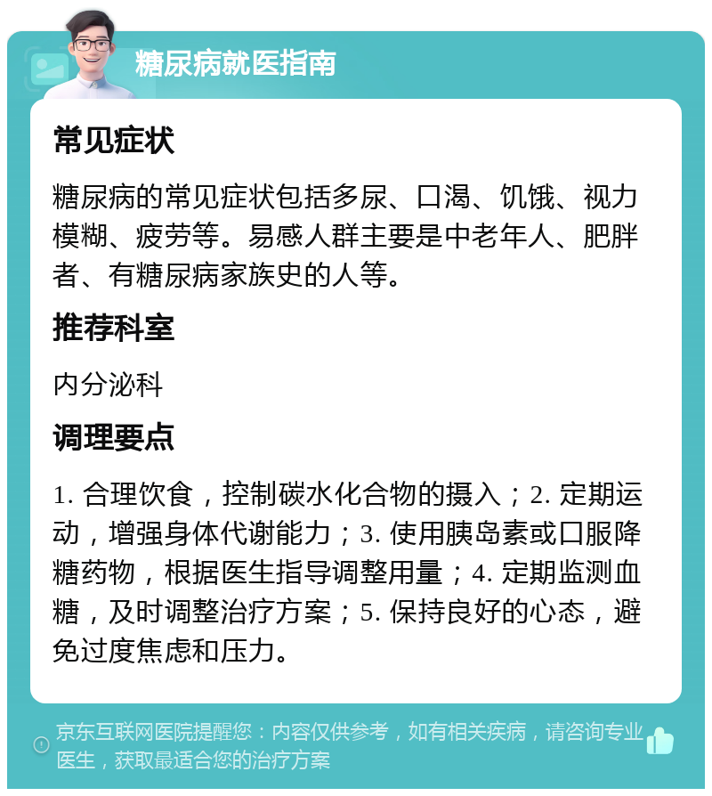 糖尿病就医指南 常见症状 糖尿病的常见症状包括多尿、口渴、饥饿、视力模糊、疲劳等。易感人群主要是中老年人、肥胖者、有糖尿病家族史的人等。 推荐科室 内分泌科 调理要点 1. 合理饮食，控制碳水化合物的摄入；2. 定期运动，增强身体代谢能力；3. 使用胰岛素或口服降糖药物，根据医生指导调整用量；4. 定期监测血糖，及时调整治疗方案；5. 保持良好的心态，避免过度焦虑和压力。