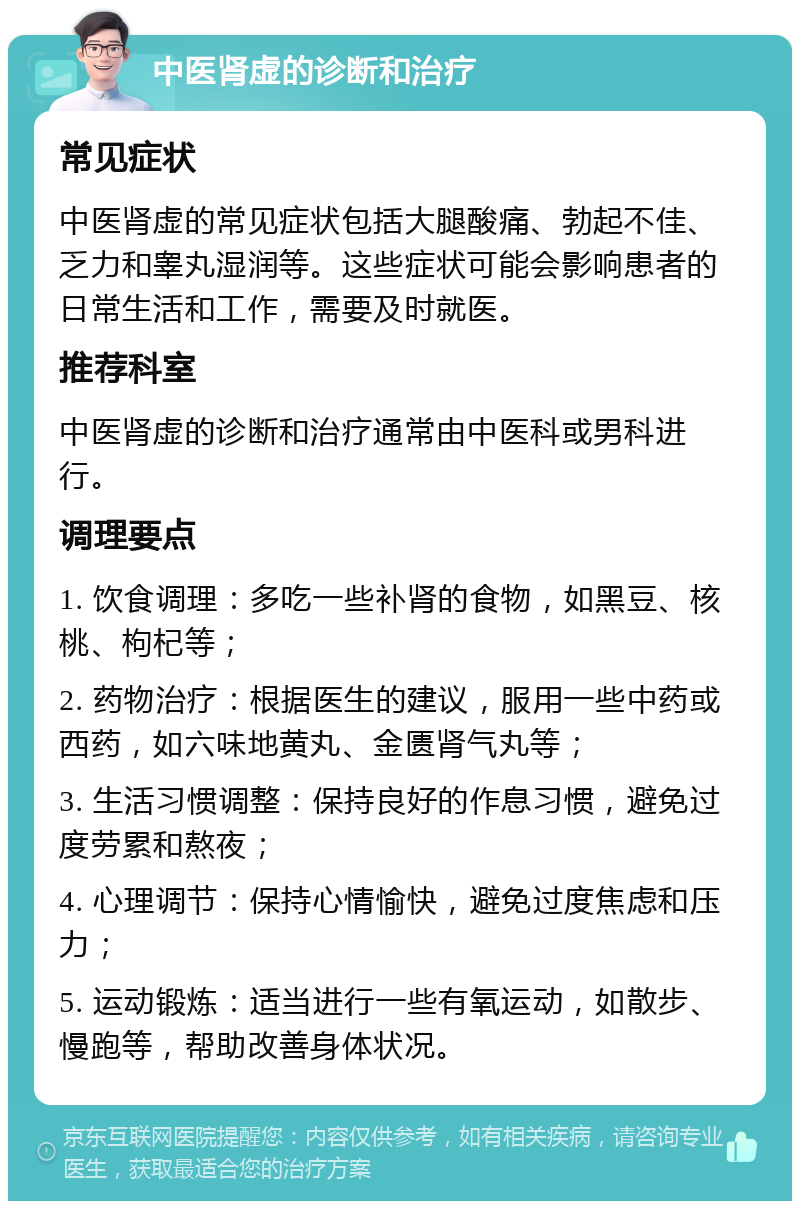 中医肾虚的诊断和治疗 常见症状 中医肾虚的常见症状包括大腿酸痛、勃起不佳、乏力和睾丸湿润等。这些症状可能会影响患者的日常生活和工作，需要及时就医。 推荐科室 中医肾虚的诊断和治疗通常由中医科或男科进行。 调理要点 1. 饮食调理：多吃一些补肾的食物，如黑豆、核桃、枸杞等； 2. 药物治疗：根据医生的建议，服用一些中药或西药，如六味地黄丸、金匮肾气丸等； 3. 生活习惯调整：保持良好的作息习惯，避免过度劳累和熬夜； 4. 心理调节：保持心情愉快，避免过度焦虑和压力； 5. 运动锻炼：适当进行一些有氧运动，如散步、慢跑等，帮助改善身体状况。