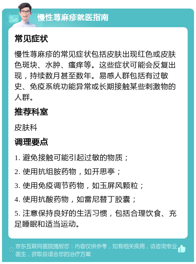 慢性荨麻疹就医指南 常见症状 慢性荨麻疹的常见症状包括皮肤出现红色或皮肤色斑块、水肿、瘙痒等。这些症状可能会反复出现，持续数月甚至数年。易感人群包括有过敏史、免疫系统功能异常或长期接触某些刺激物的人群。 推荐科室 皮肤科 调理要点 1. 避免接触可能引起过敏的物质； 2. 使用抗组胺药物，如开思亭； 3. 使用免疫调节药物，如玉屏风颗粒； 4. 使用抗酸药物，如雷尼替丁胶囊； 5. 注意保持良好的生活习惯，包括合理饮食、充足睡眠和适当运动。