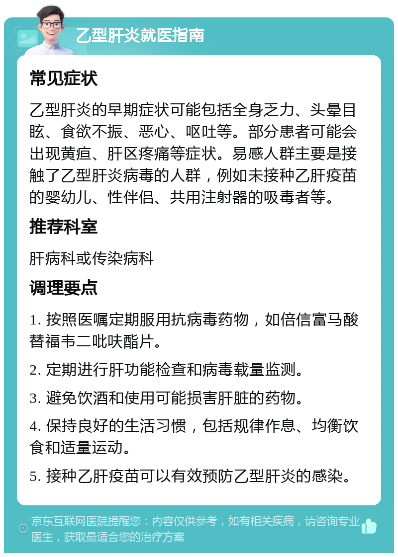 乙型肝炎就医指南 常见症状 乙型肝炎的早期症状可能包括全身乏力、头晕目眩、食欲不振、恶心、呕吐等。部分患者可能会出现黄疸、肝区疼痛等症状。易感人群主要是接触了乙型肝炎病毒的人群，例如未接种乙肝疫苗的婴幼儿、性伴侣、共用注射器的吸毒者等。 推荐科室 肝病科或传染病科 调理要点 1. 按照医嘱定期服用抗病毒药物，如倍信富马酸替福韦二吡呋酯片。 2. 定期进行肝功能检查和病毒载量监测。 3. 避免饮酒和使用可能损害肝脏的药物。 4. 保持良好的生活习惯，包括规律作息、均衡饮食和适量运动。 5. 接种乙肝疫苗可以有效预防乙型肝炎的感染。