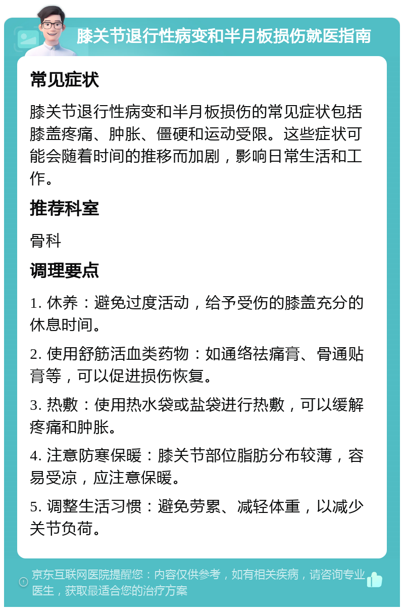 膝关节退行性病变和半月板损伤就医指南 常见症状 膝关节退行性病变和半月板损伤的常见症状包括膝盖疼痛、肿胀、僵硬和运动受限。这些症状可能会随着时间的推移而加剧，影响日常生活和工作。 推荐科室 骨科 调理要点 1. 休养：避免过度活动，给予受伤的膝盖充分的休息时间。 2. 使用舒筋活血类药物：如通络祛痛膏、骨通贴膏等，可以促进损伤恢复。 3. 热敷：使用热水袋或盐袋进行热敷，可以缓解疼痛和肿胀。 4. 注意防寒保暖：膝关节部位脂肪分布较薄，容易受凉，应注意保暖。 5. 调整生活习惯：避免劳累、减轻体重，以减少关节负荷。